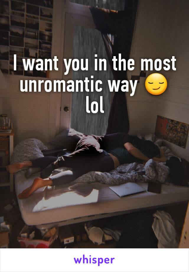 I want you in the most unromantic way 😏lol