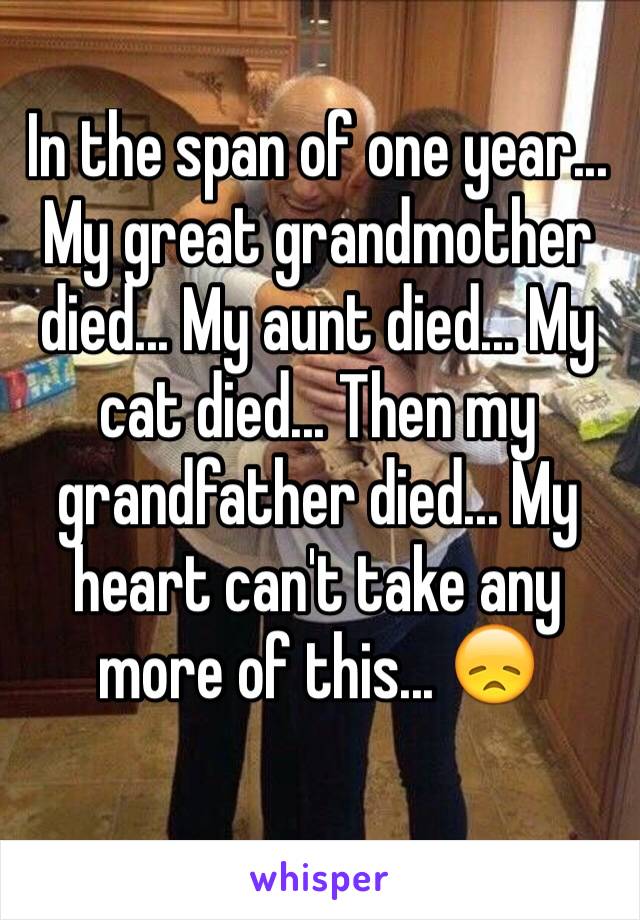 In the span of one year... My great grandmother died... My aunt died... My cat died... Then my grandfather died... My heart can't take any more of this... 😞