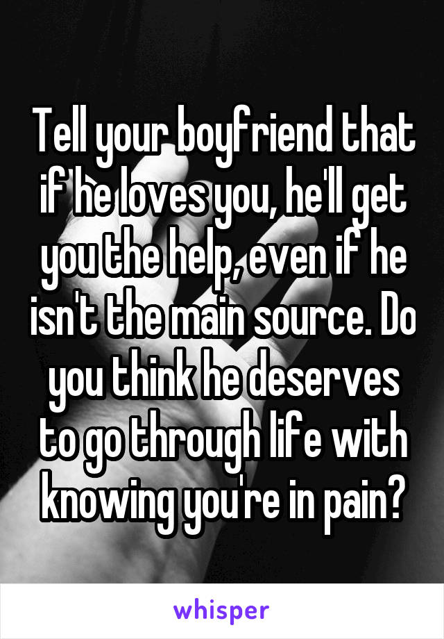 Tell your boyfriend that if he loves you, he'll get you the help, even if he isn't the main source. Do you think he deserves to go through life with knowing you're in pain?
