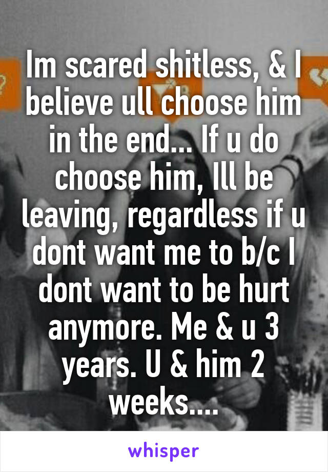 Im scared shitless, & I believe ull choose him in the end... If u do choose him, Ill be leaving, regardless if u dont want me to b/c I dont want to be hurt anymore. Me & u 3 years. U & him 2 weeks....