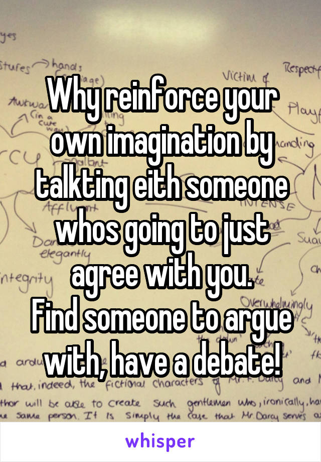 Why reinforce your own imagination by talkting eith someone whos going to just agree with you.
Find someone to argue with, have a debate!