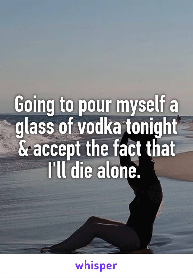 Going to pour myself a glass of vodka tonight & accept the fact that I'll die alone. 