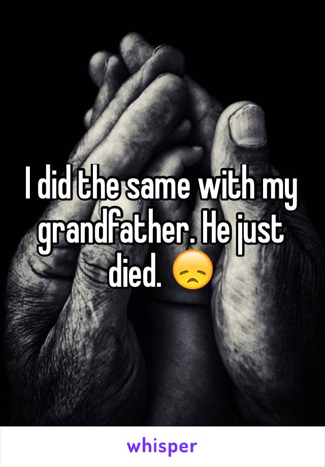 I did the same with my grandfather. He just died. 😞