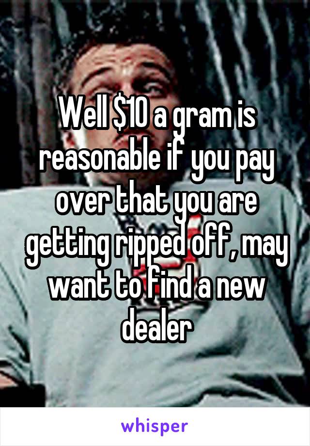 Well $10 a gram is reasonable if you pay over that you are getting ripped off, may want to find a new dealer