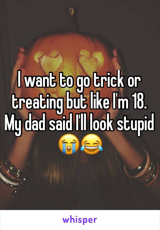 I want to go trick or treating but like I'm 18. My dad said I'll look stupid 😭😂