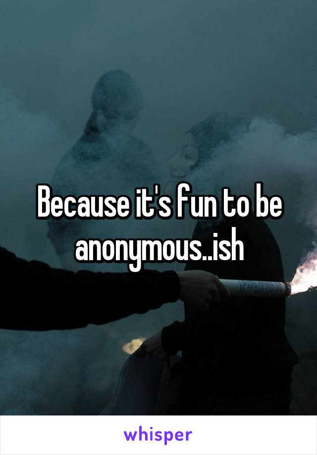 Because it's fun to be anonymous..ish