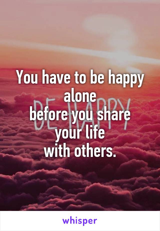 You have to be happy
alone
before you share
your life
with others.