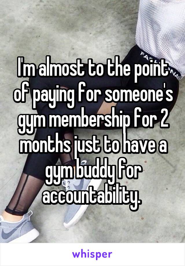 I'm almost to the point of paying for someone's gym membership for 2 months just to have a gym buddy for accountability. 