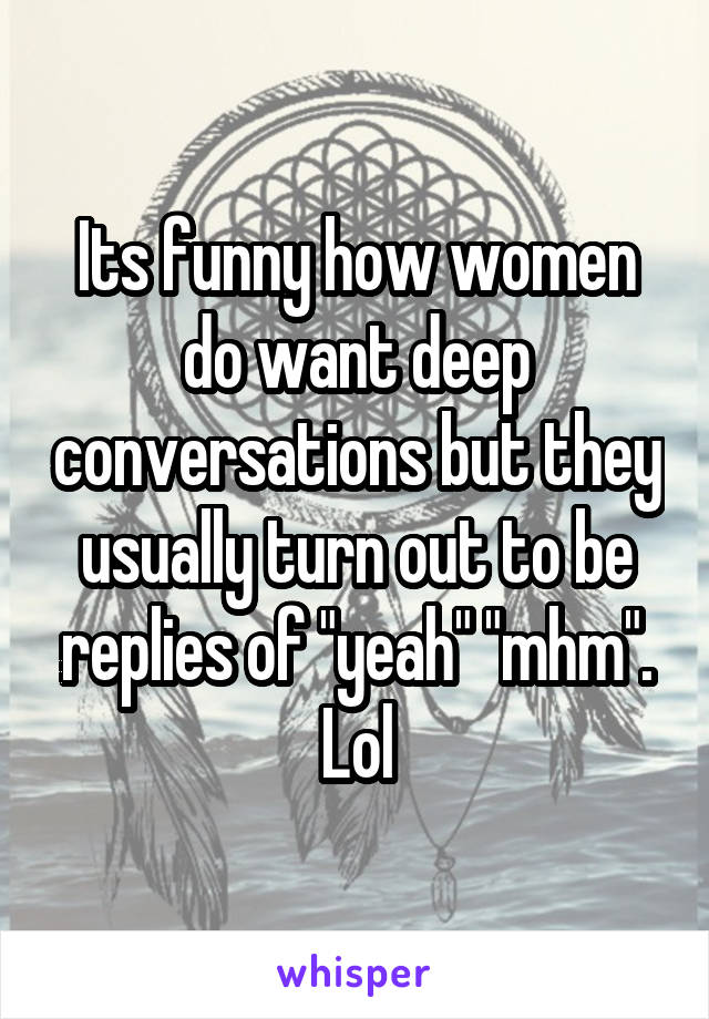 Its funny how women do want deep conversations but they usually turn out to be replies of "yeah" "mhm". Lol