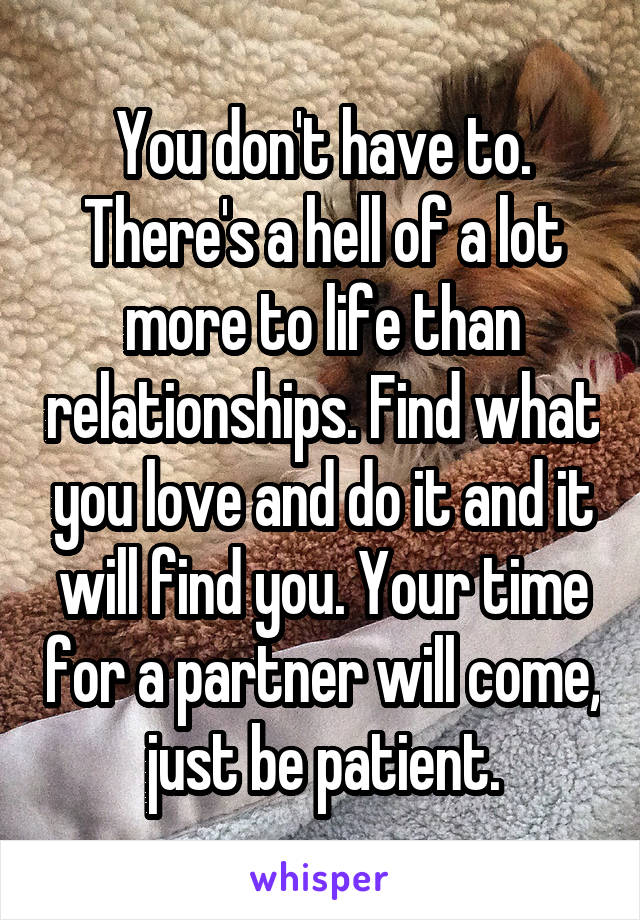 You don't have to. There's a hell of a lot more to life than relationships. Find what you love and do it and it will find you. Your time for a partner will come, just be patient.