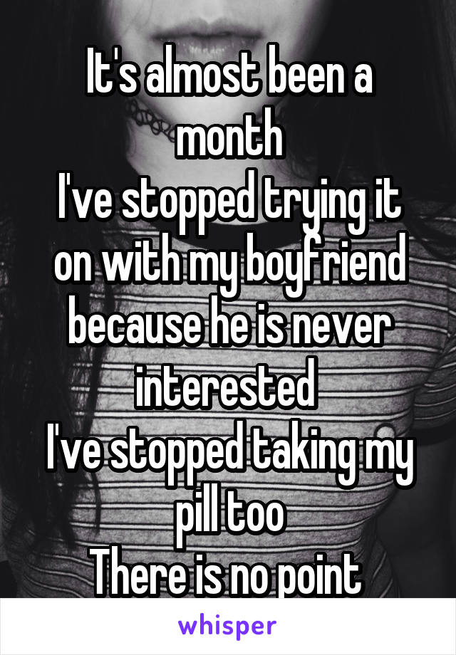 It's almost been a month
I've stopped trying it on with my boyfriend because he is never interested 
I've stopped taking my pill too
There is no point 