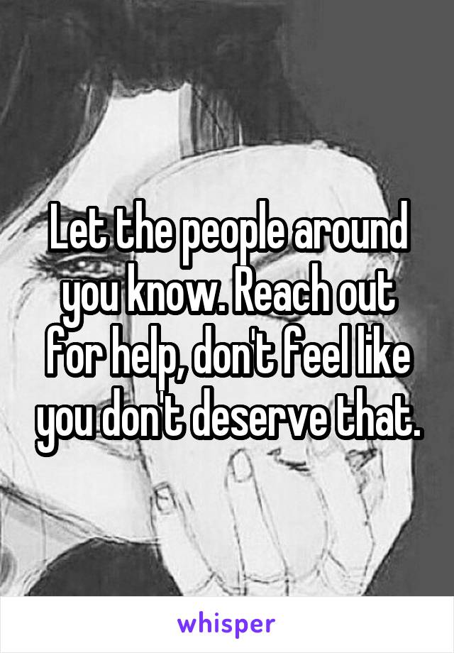 Let the people around you know. Reach out for help, don't feel like you don't deserve that.