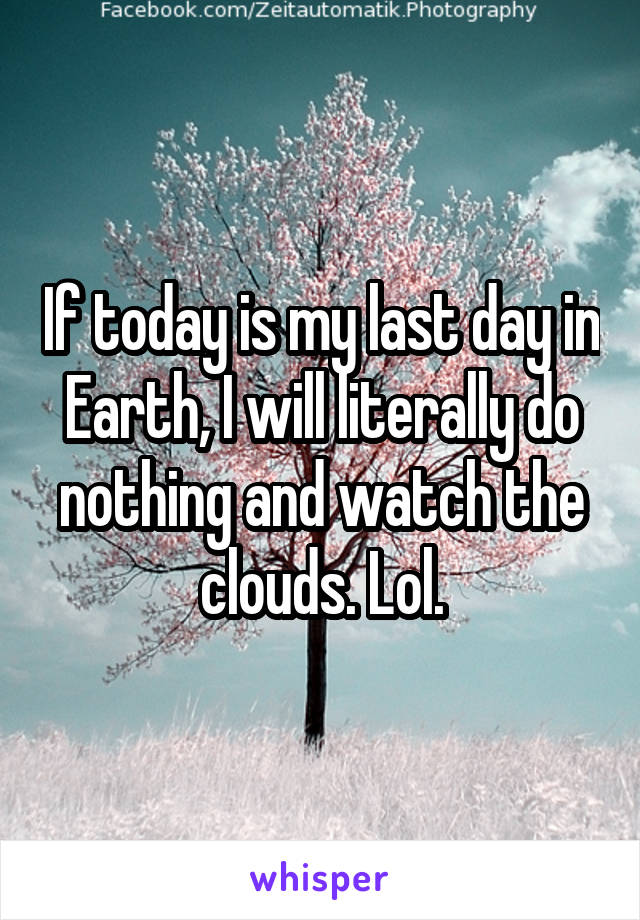 If today is my last day in Earth, I will literally do nothing and watch the clouds. Lol.