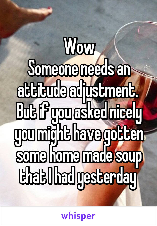 Wow
Someone needs an attitude adjustment. 
But if you asked nicely you might have gotten some home made soup that I had yesterday 