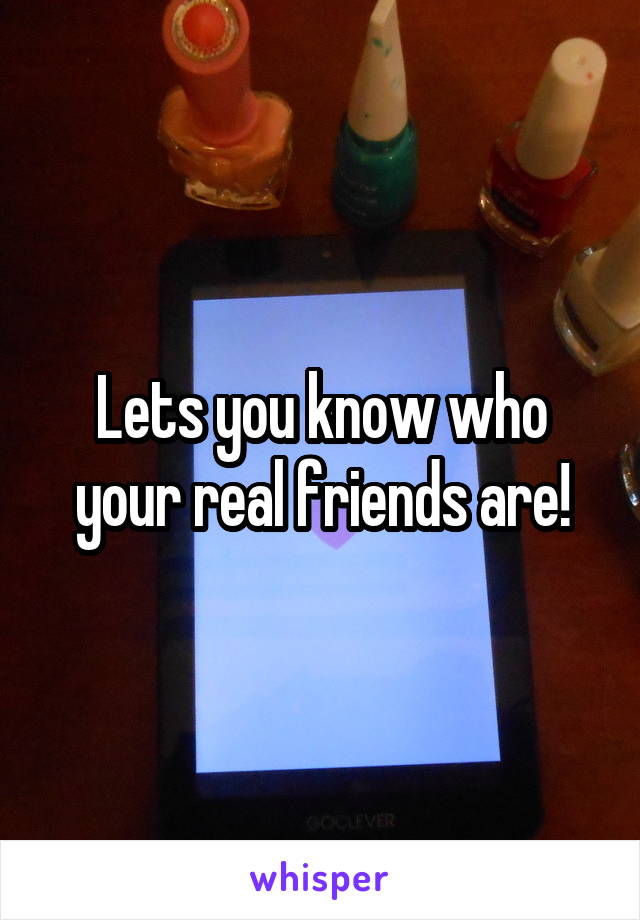 Lets you know who your real friends are!