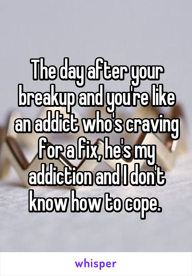 The day after your breakup and you're like an addict who's craving for a fix, he's my addiction and I don't know how to cope. 