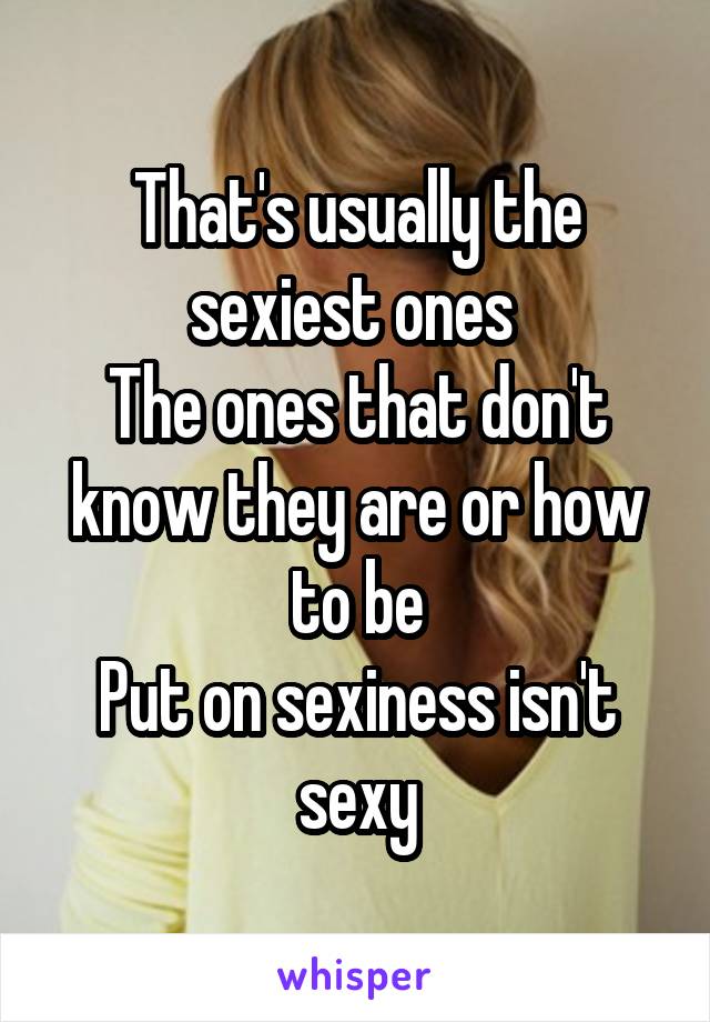 That's usually the sexiest ones 
The ones that don't know they are or how to be
Put on sexiness isn't sexy