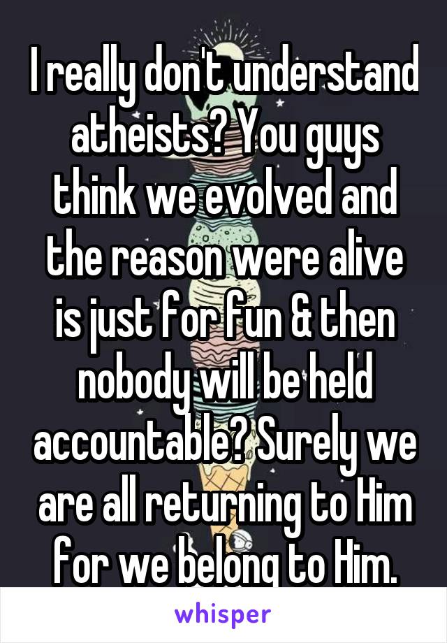 I really don't understand atheists? You guys think we evolved and the reason were alive is just for fun & then nobody will be held accountable? Surely we are all returning to Him for we belong to Him.