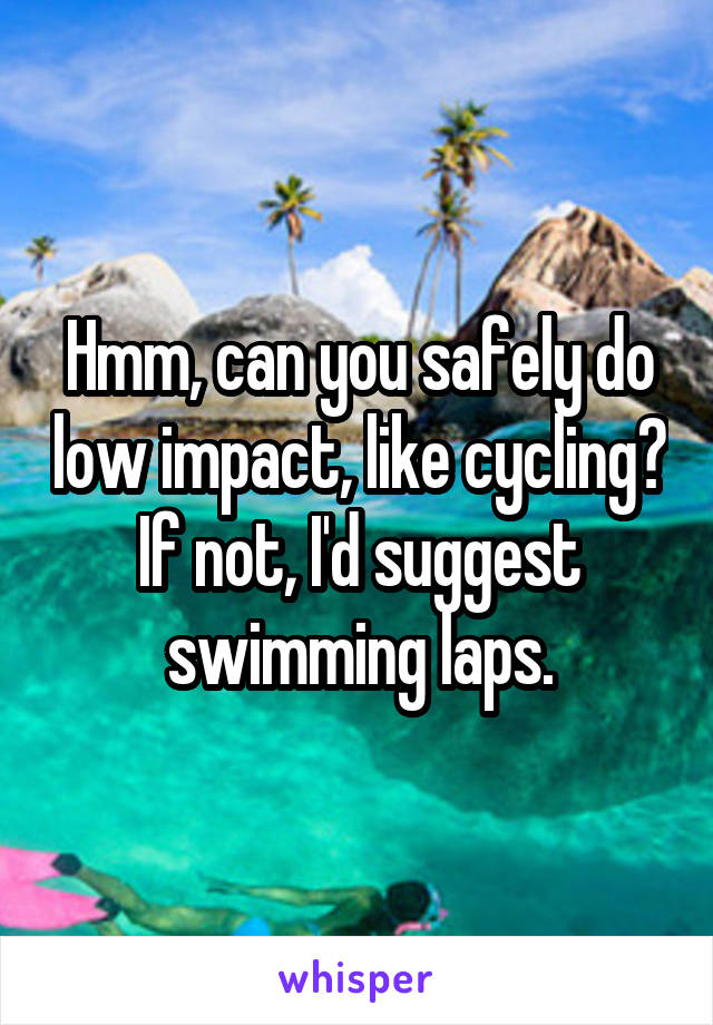 Hmm, can you safely do low impact, like cycling? If not, I'd suggest swimming laps.