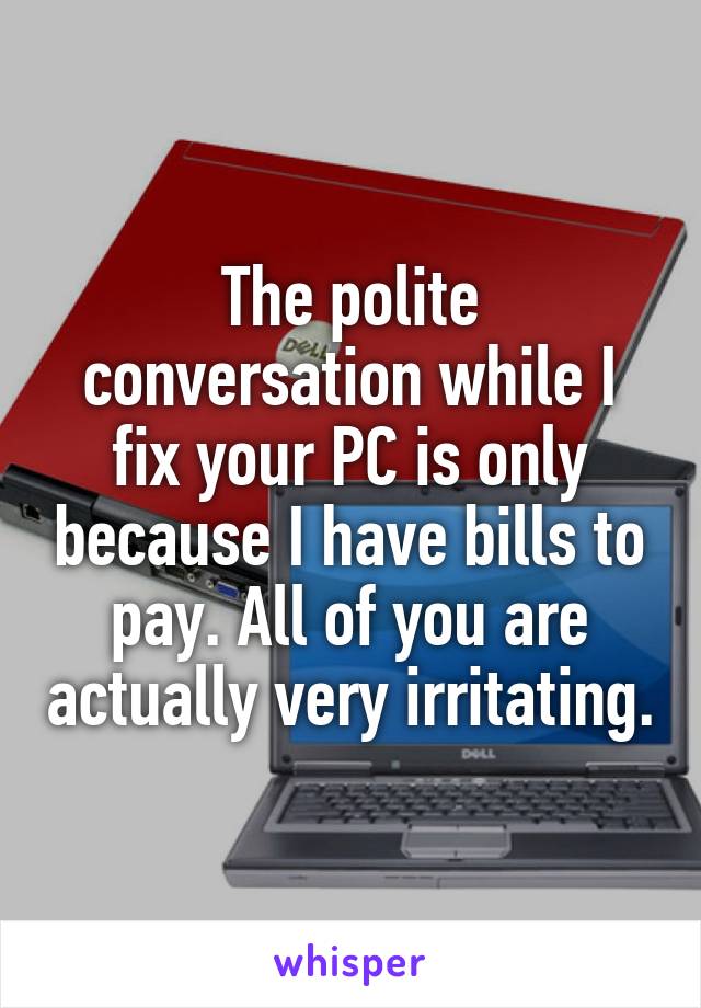 The polite conversation while I fix your PC is only because I have bills to pay. All of you are actually very irritating.