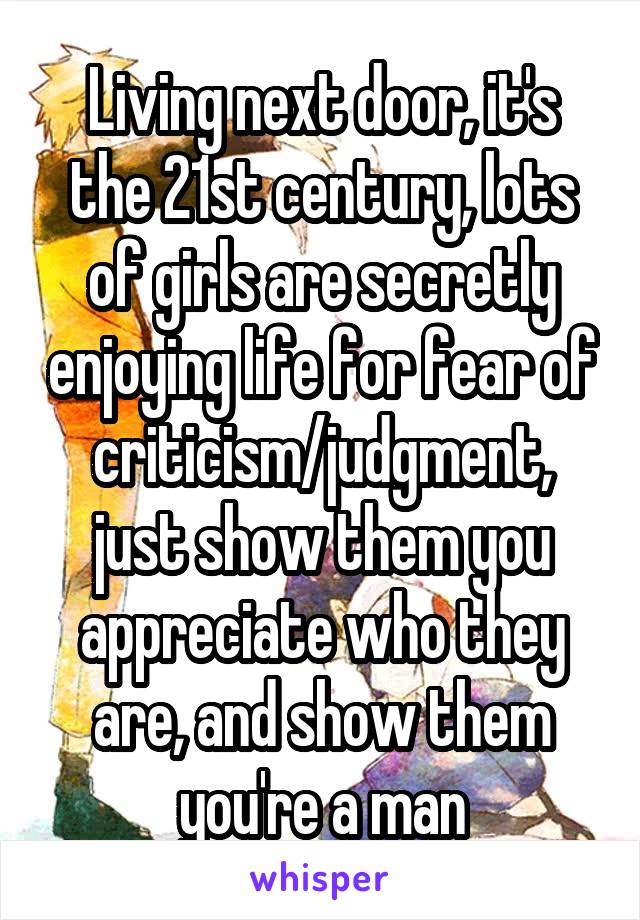 Living next door, it's the 21st century, lots of girls are secretly enjoying life for fear of criticism/judgment, just show them you appreciate who they are, and show them you're a man