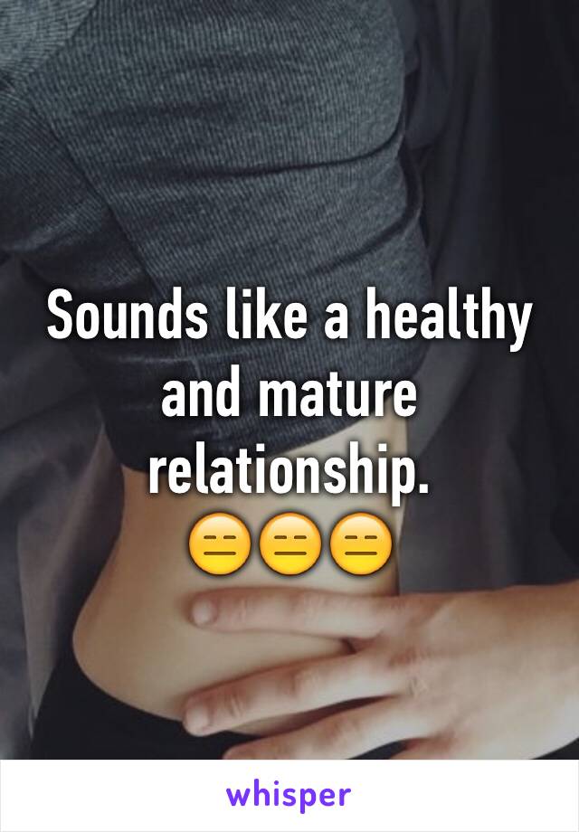 Sounds like a healthy and mature relationship. 
😑😑😑