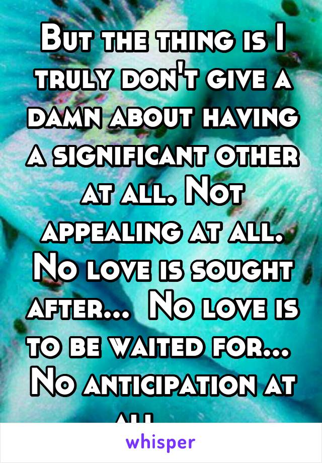 But the thing is I truly don't give a damn about having a significant other at all. Not appealing at all. No love is sought after...  No love is to be waited for...  No anticipation at all....  
