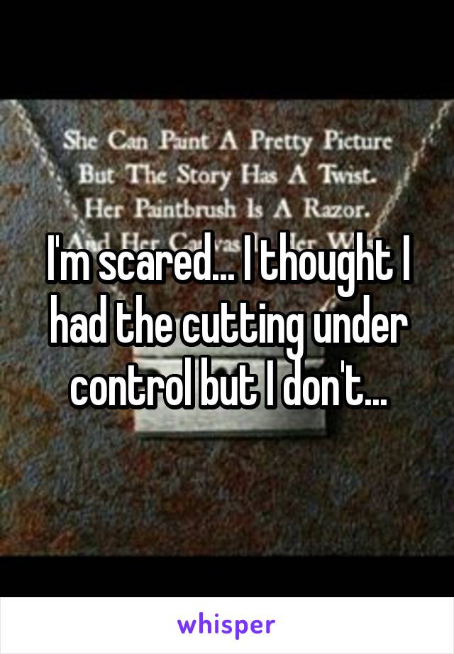 I'm scared... I thought I had the cutting under control but I don't...