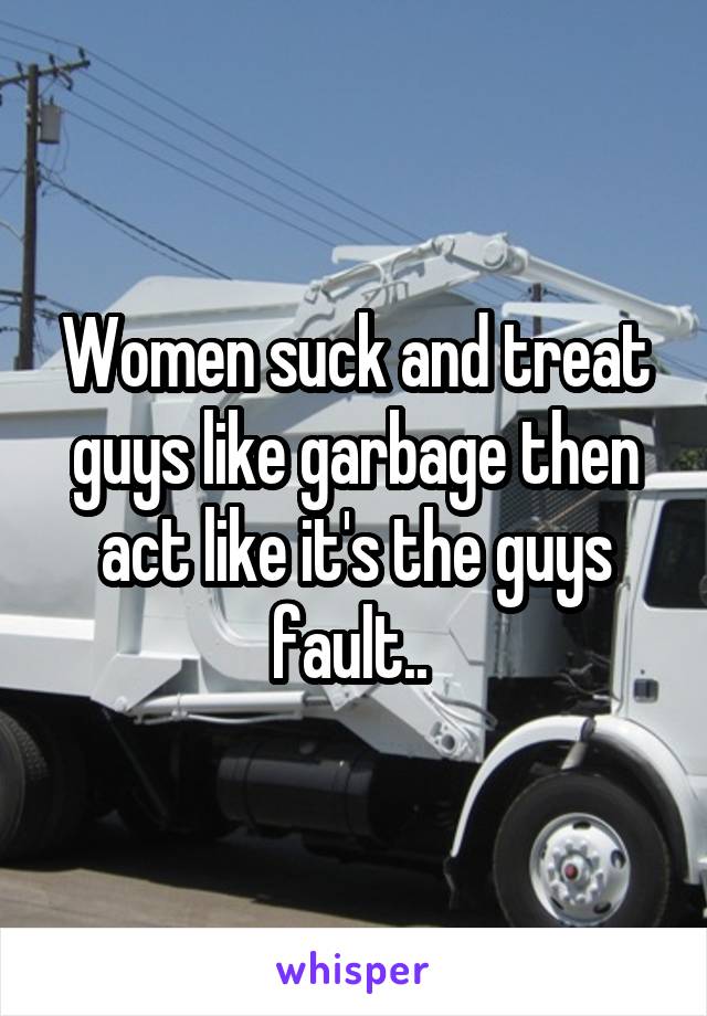 Women suck and treat guys like garbage then act like it's the guys fault.. 