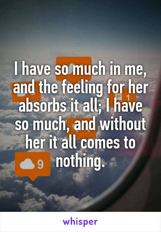 I have so much in me, and the feeling for her absorbs it all; I have so much, and without her it all comes to nothing.