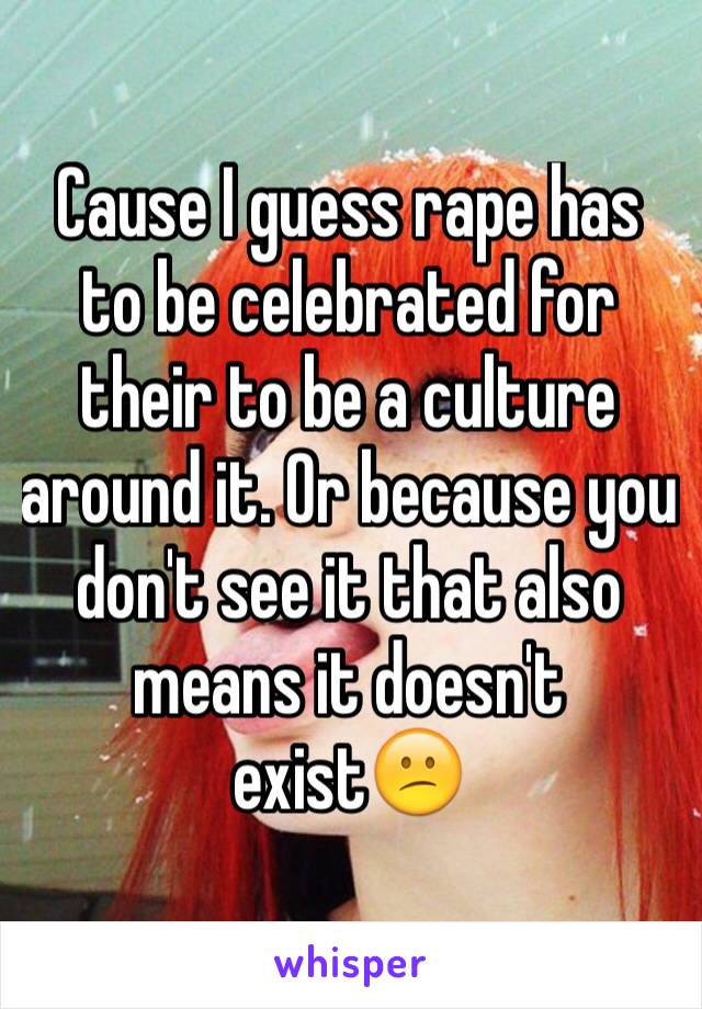 Cause I guess rape has to be celebrated for their to be a culture around it. Or because you don't see it that also means it doesn't exist😕