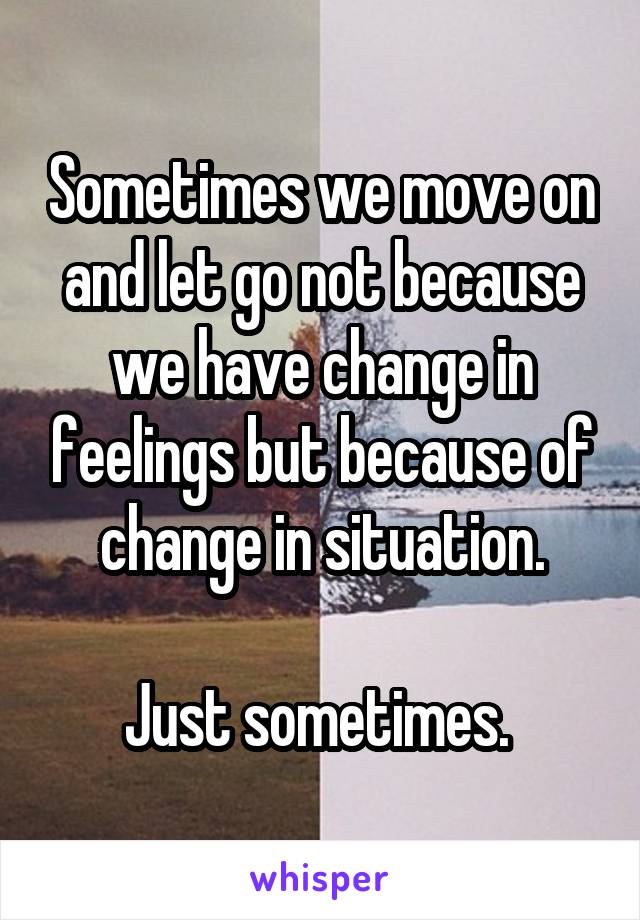 Sometimes we move on and let go not because we have change in feelings but because of change in situation.

Just sometimes. 