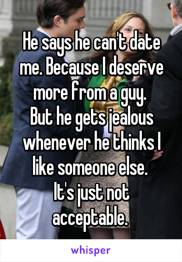 He says he can't date me. Because I deserve more from a guy. 
But he gets jealous whenever he thinks I like someone else. 
It's just not acceptable. 