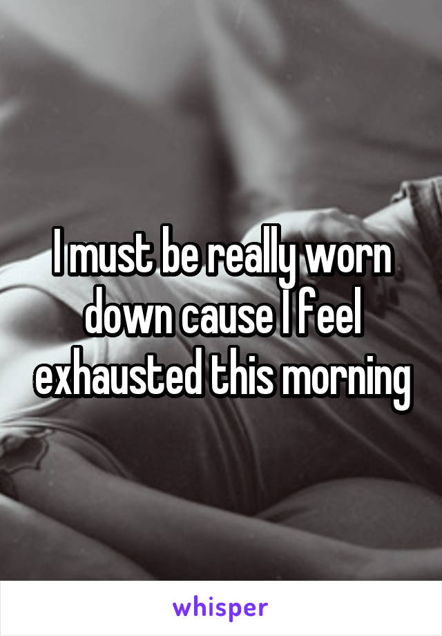 I must be really worn down cause I feel exhausted this morning