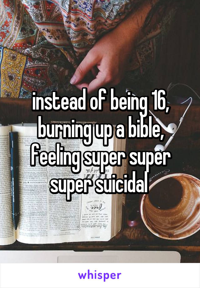 instead of being 16, burning up a bible, feeling super super super suicidal 