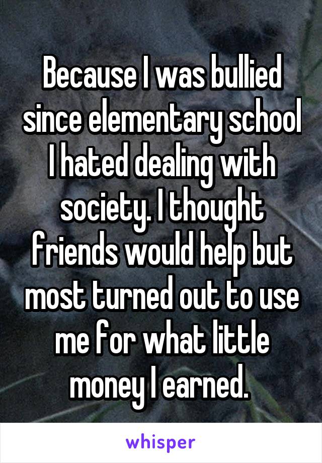 Because I was bullied since elementary school I hated dealing with society. I thought friends would help but most turned out to use me for what little money I earned. 