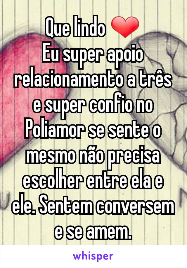 Que lindo ❤
Eu super apoio relacionamento a três e super confio no Poliamor se sente o mesmo não precisa escolher entre ela e ele. Sentem conversem e se amem.