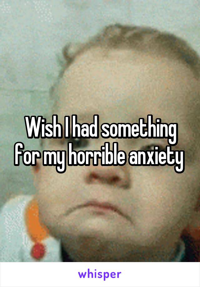 Wish I had something for my horrible anxiety 