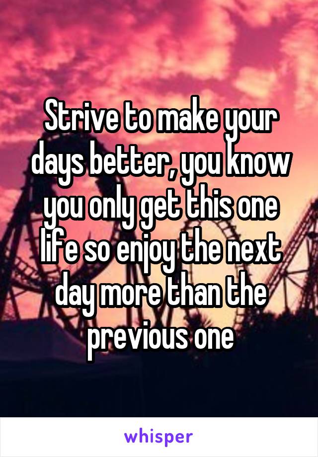 Strive to make your days better, you know you only get this one life so enjoy the next day more than the previous one