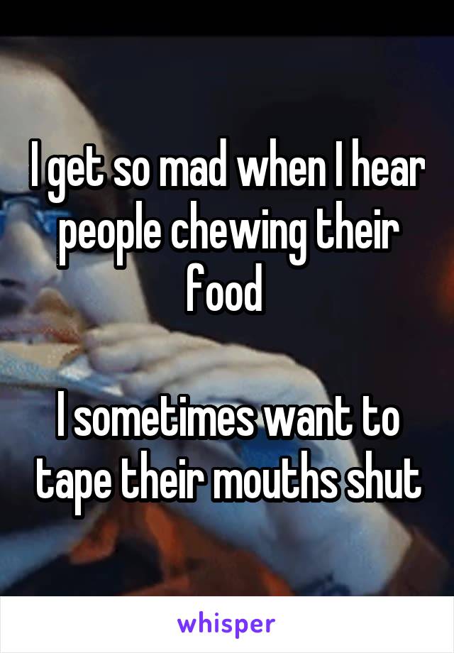 I get so mad when I hear people chewing their food 

I sometimes want to tape their mouths shut