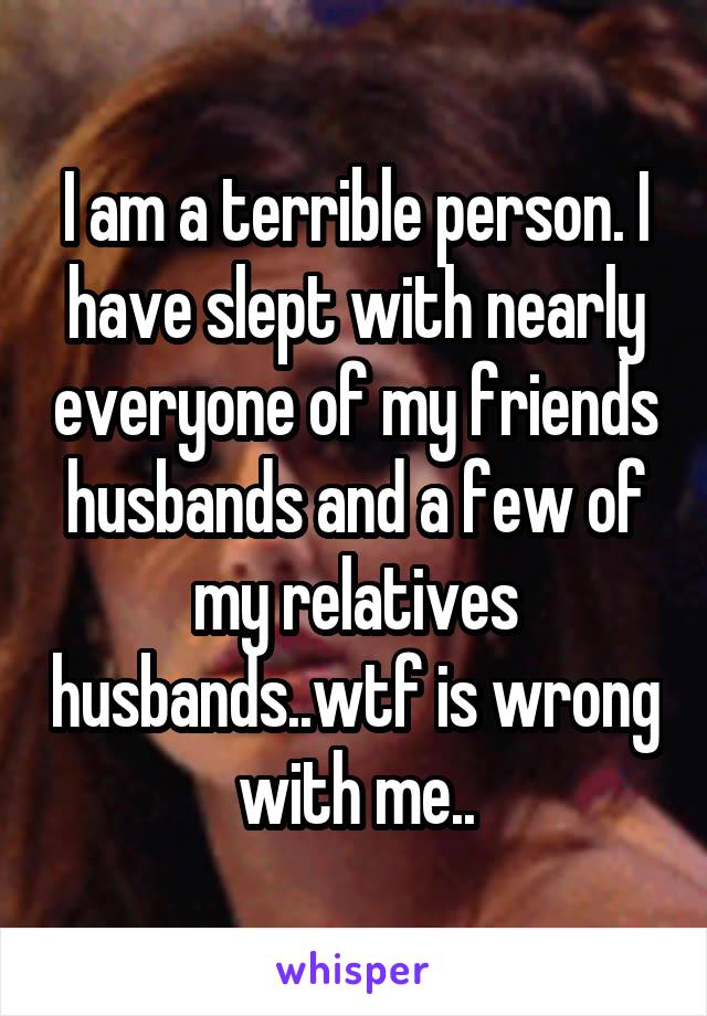 I am a terrible person. I have slept with nearly everyone of my friends husbands and a few of my relatives husbands..wtf is wrong with me..