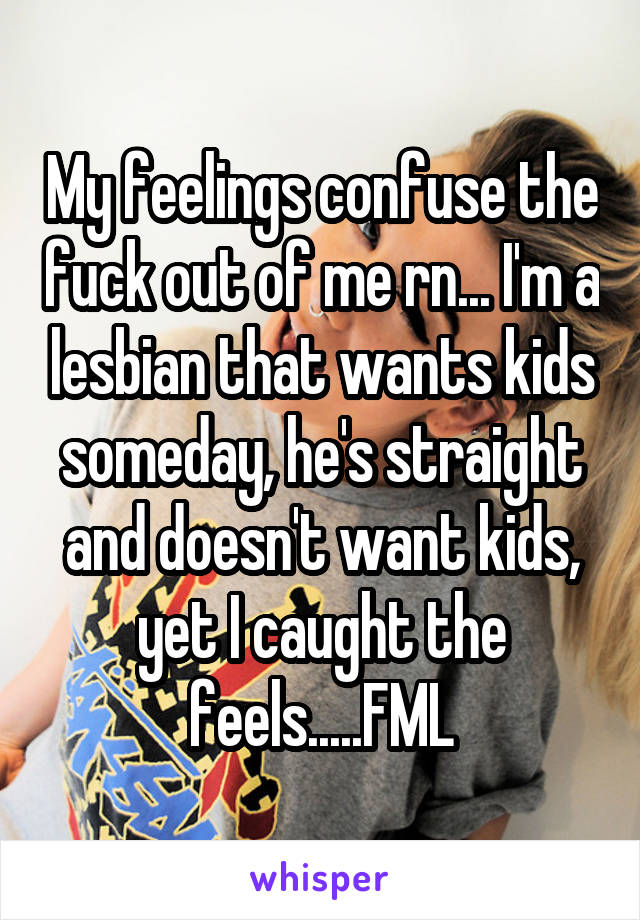 My feelings confuse the fuck out of me rn... I'm a lesbian that wants kids someday, he's straight and doesn't want kids, yet I caught the feels.....FML