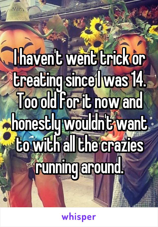 I haven't went trick or treating since I was 14.
Too old for it now and honestly wouldn't want to with all the crazies running around.