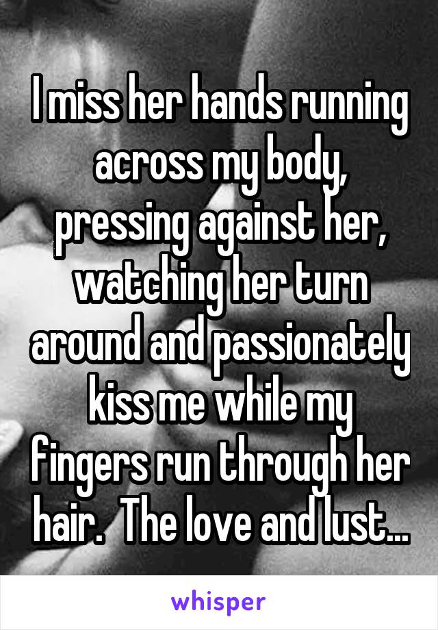 I miss her hands running across my body, pressing against her, watching her turn around and passionately kiss me while my fingers run through her hair.  The love and lust...