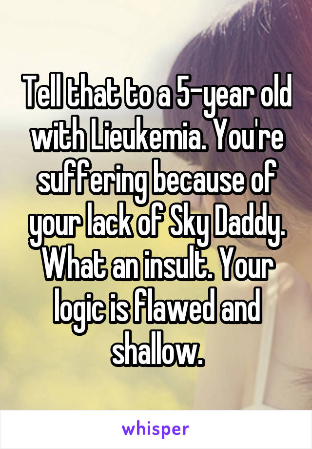 Tell that to a 5-year old with Lieukemia. You're suffering because of your lack of Sky Daddy. What an insult. Your logic is flawed and shallow.