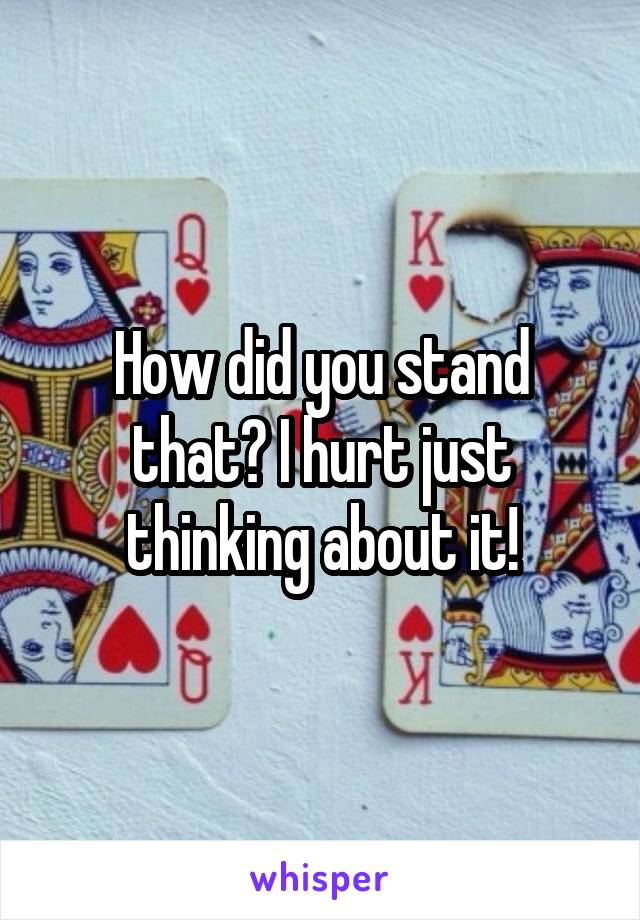 How did you stand that? I hurt just thinking about it!