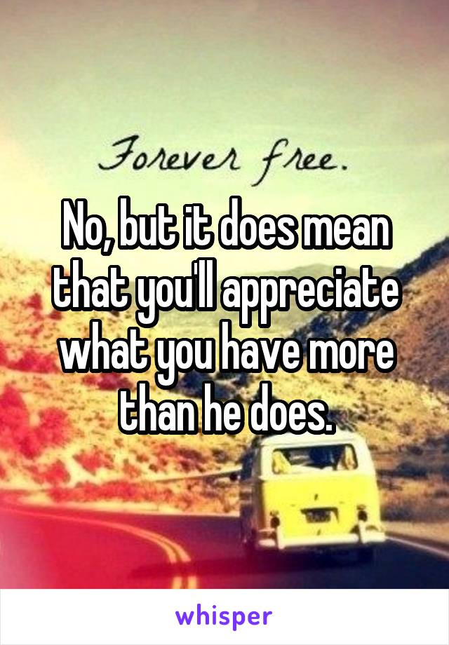 No, but it does mean that you'll appreciate what you have more than he does.