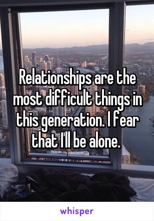 Relationships are the most difficult things in this generation. I fear that I'll be alone. 