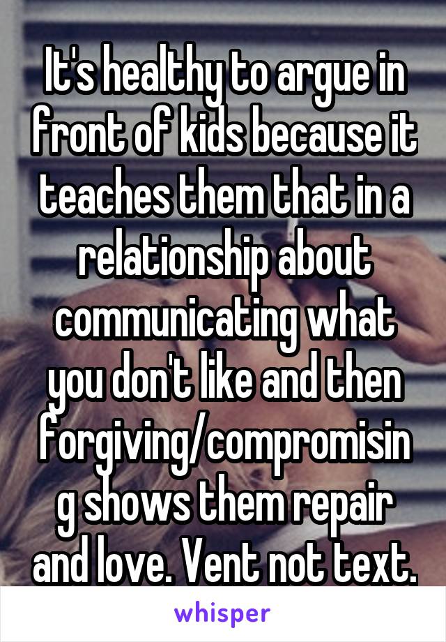 It's healthy to argue in front of kids because it teaches them that in a relationship about communicating what you don't like and then forgiving/compromising shows them repair and love. Vent not text.