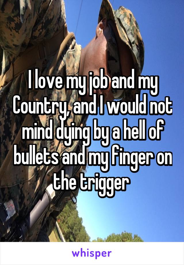 I love my job and my Country, and I would not mind dying by a hell of bullets and my finger on the trigger 